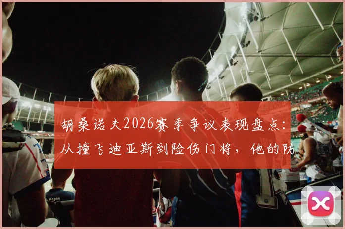 胡桑诺夫2026赛季争议表现盘点：从撞飞迪亚斯到险伤门将，他的防守风格是勇猛还是鲁莽？