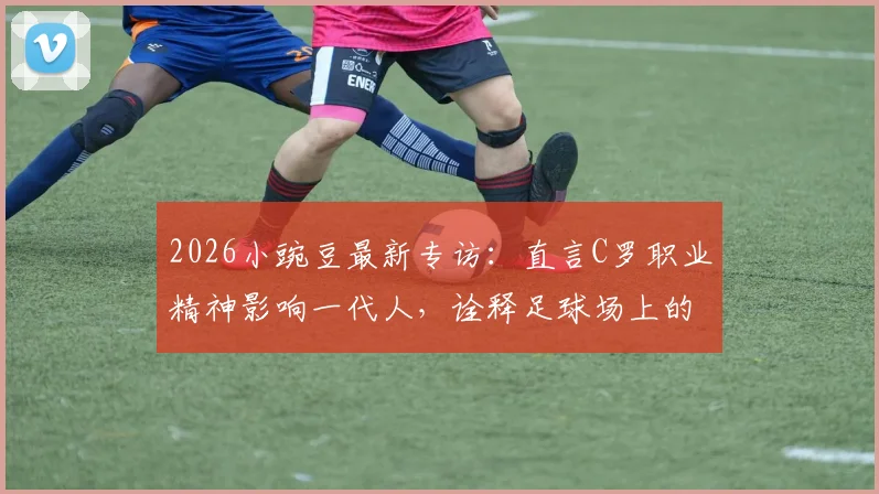 2026小豌豆最新专访：直言C罗职业精神影响一代人，诠释足球场上的不设限人生