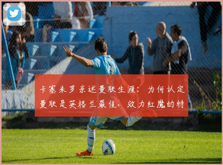卡塞米罗亲述曼联生涯：为何认定曼联是英格兰最佳，效力红魔的特别感受与深远影响