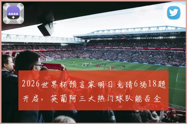 2026世界杯预言家明日竞猜6场18题开启，英葡阿三大热门球队能否全部拿下胜利？权威预测及玩法解析