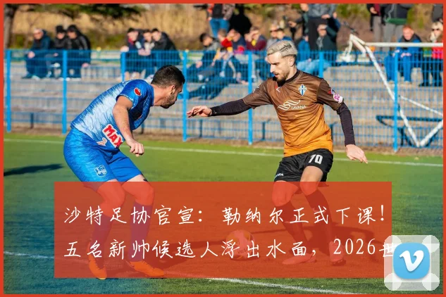 沙特足协官宣：勒纳尔正式下课！五名新帅候选人浮出水面，2026世界杯备战计划面临重大调整