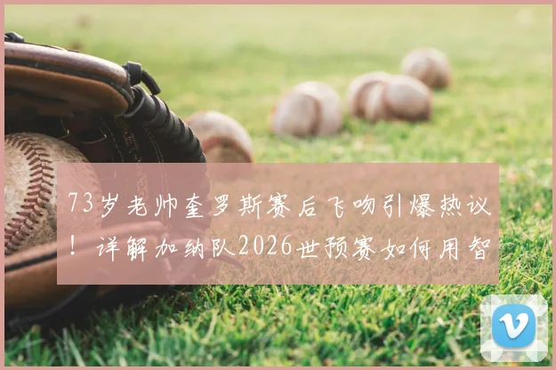 73岁老帅奎罗斯赛后飞吻引爆热议!详解加纳队2026世预赛如何用智慧赢球,战术与年龄成焦点