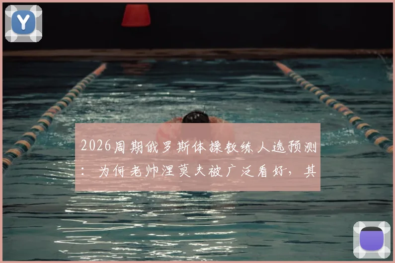 2026周期俄罗斯体操教练人选预测：为何老帅涅莫夫被广泛看好，其接任优势与挑战全面分析