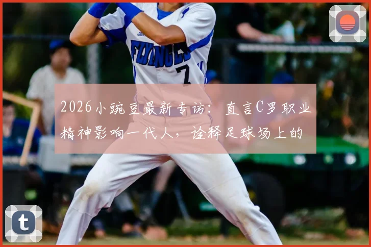 2026小豌豆最新专访：直言C罗职业精神影响一代人，诠释足球场上的不设限人生