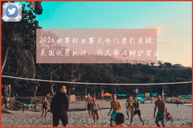 2026世界杯决赛天价门票引质疑：美国议员批评，因凡蒂诺辩护背后原因解析与球迷应对指南